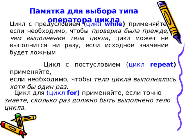Памятка для выбора типа оператора цикла     Цикл с предусловием ( цикл while ) применяйте, если необходимо, чтобы проверка была прежде, чем выполнение тела цикла , цикл может не выполнится ни разу, если исходное значение будет ложным  Цикл с постусловием ( цикл repeat ) применяйте, если необходимо, чтобы тело цикла выполнялось хотя бы один раз.   Цикл для (цикл for ) применяйте, если точно знаете, сколько раз должно быть выполнено тело цикла . 