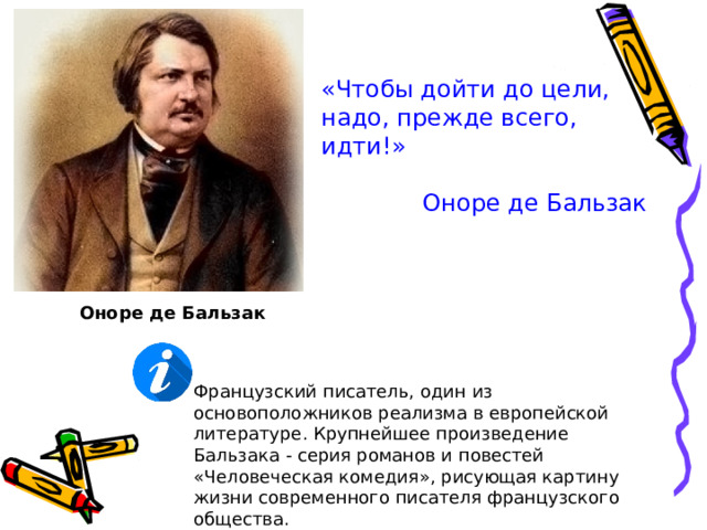 «Чтобы дойти до цели, надо, прежде всего, идти!» Оноре де Бальзак Оноре де Бальзак Французский писатель, один из основоположников реализма в европейской литературе. Крупнейшее произведение Бальзака - серия романов и повестей «Человеческая комедия», рисующая картину жизни современного писателя французского общества. 