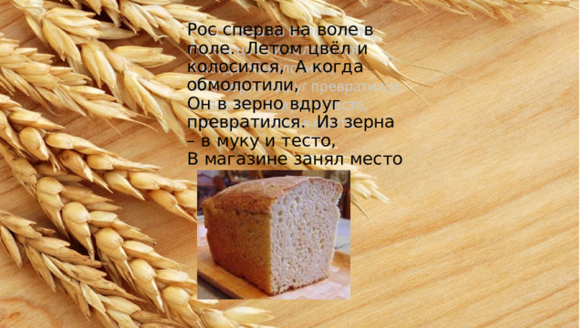 Рос  сперва  на  воле  в  поле.  Летом  цвёл  и  колосился,  А  когда  обмолотили, Он  в  зерно  вдруг  превратился.  Из  зерна  –  в  муку  и  тесто, В  магазине  занял  место 