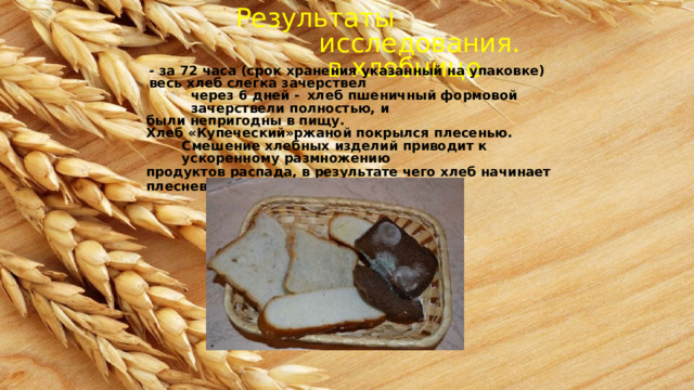 Результаты исследования.  в  хлебнице -  за  72  часа (срок  хранения  указанный на  упаковке) весь  хлеб  слегка  зачерствел через  6  дней  -  хлеб  пшеничный  формовой  зачерствели  полностью,  и были  непригодны  в пищу. Хлеб  «Купеческий»ржаной  покрылся  плесенью. Смешение  хлебных  изделий  приводит к ускоренному  размножению продуктов  распада,  в результате  чего  хлеб  начинает  плесневеть 