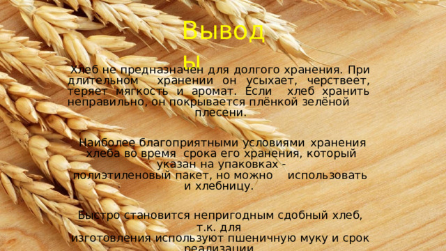 Выводы Хлеб не предназначен для долгого хранения. При длительном  хранении он усыхает, черствеет, теряет мягкость и аромат. Если  хлеб хранить  неправильно,  он  покрывается  плёнкой  зелёной плесени. Наиболее  благоприятными  условиями  хранения хлеба  во  время  срока  его  хранения,  который  указан  на  упаковках  - полиэтиленовый  пакет,  но  можно  использовать  и хлебницу. Быстро  становится  непригодным  сдобный  хлеб,  т.к. для изготовления  используют  пшеничную  муку  и  срок  реализации продукта  только  24  часа. 