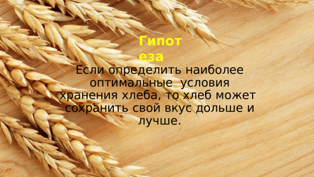 Г ип о т еза Если  определить  наиболее  оптимальные  условия хранения хлеба, то хлеб может  сохранить  свой  вкус  дольше  и  лучше. 