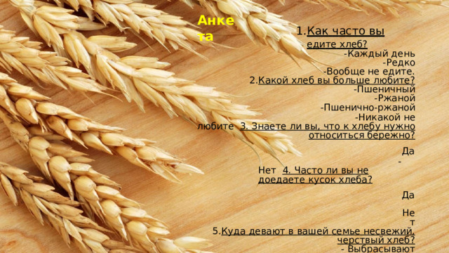 Ан к е т а Ка к  ч а ст о  в ы  е д и т е  хл е б? - К а ж д ы й  д е н ь -Редко -В о о б щ е  не  е д ит е . Какой  хлеб  вы  больше  любите? -Пшеничный -Ржаной -Пшенично-ржаной - Н и к а к о й  не  лю б и те 3.  Знаете  ли  вы,  что  к  хлебу  нужно  относиться  бережно? -Да -Н ет 4.  Часто  ли  вы  не  доедаете  кусок  хлеба? -Да -Нет Куда  девают  в  вашей  семье  несвежий,  черствый  хлеб? -  Выбрасывают -С ка р мл и ва ю т  до м а ш н им  ж и в о т н ым -С у ш а т  с у х а р и Г д е  в ы  х р а н и т е  к уп л е нн ы й  хл е б? --  в  хлебнице -  в  п о л иэ т и л е н о в о м  п а ке т е -  в  др у г ом  м е с т е  ( у к а з ат ь ) 