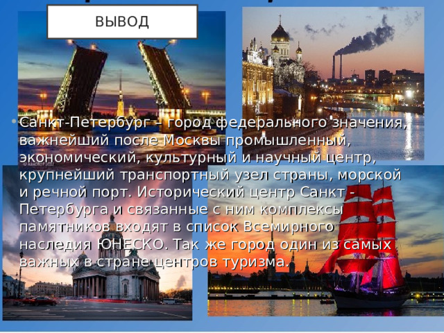 ВЫВОД Санкт-Петербург – город федерального значения, важнейший после Москвы промышленный, экономический, культурный и научный центр, крупнейший транспортный узел страны, морской и речной порт. Исторический центр Санкт - Петербурга и связанные с ним комплексы памятников входят в список Всемирного наследия ЮНЕСКО. Так же город один из самых важных в стране центров туризма.  