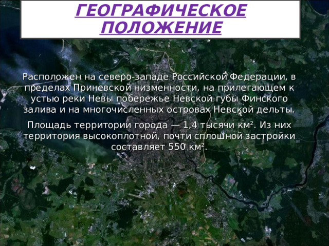 ГЕОГРАФИЧЕСКОЕ ПОЛОЖЕНИЕ Расположен на северо-западе Российской Федерации, в пределах Приневской низменности, на прилегающем к устью реки Невы побережье Невской губы Финского залива и на многочисленных островах Невской дельты. Площадь территории города — 1,4 тысячи км². Из них территория высокоплотной, почти сплошной застройки составляет 550 км². 