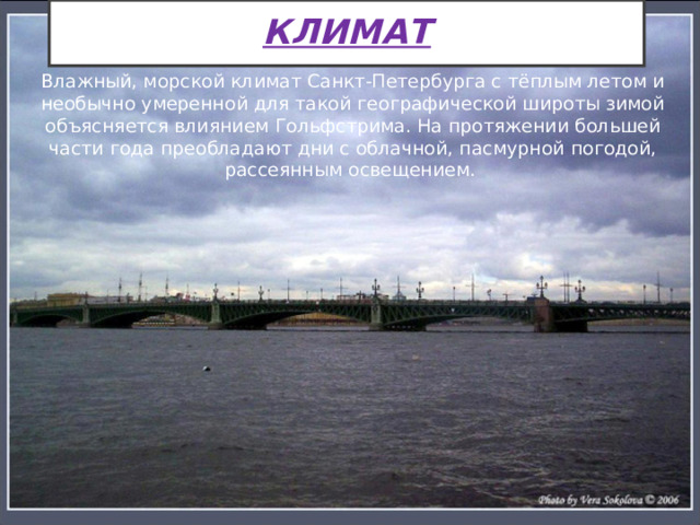 КЛИМАТ Влажный, морской климат Санкт-Петербурга с тёплым летом и необычно умеренной для такой географической широты зимой объясняется влиянием Гольфстрима. На протяжении большей части года преобладают дни с облачной, пасмурной погодой, рассеянным освещением. 