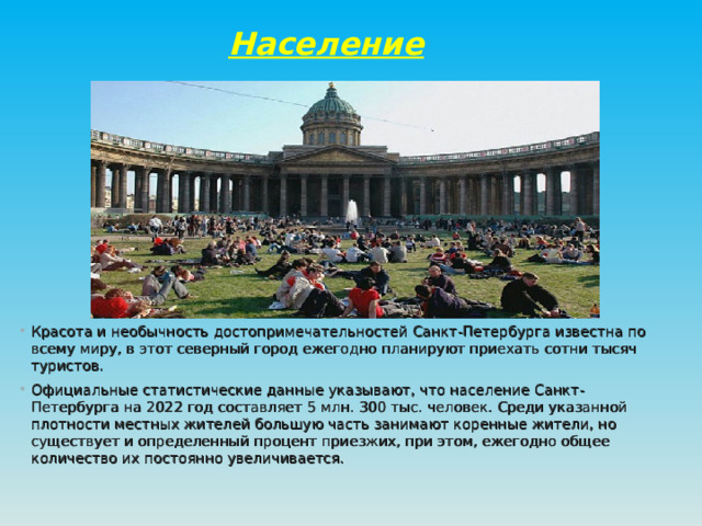 Население Красота и необычность достопримечательностей Санкт-Петербурга известна по всему миру, в этот северный город ежегодно планируют приехать сотни тысяч туристов. Официальные статистические данные указывают, что население Санкт-Петербурга на 2022 год составляет 5 млн. 300 тыс. человек. Среди указанной плотности местных жителей большую часть занимают коренные жители, но существует и определенный процент приезжих, при этом, ежегодно общее количество их постоянно увеличивается.  