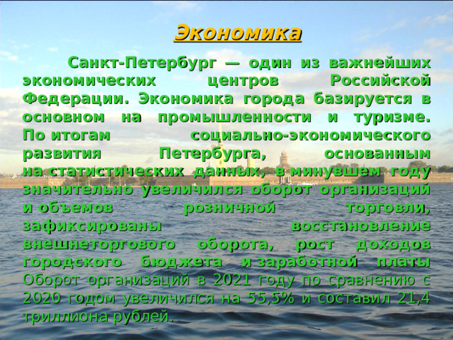 Экономика  Санкт-Петербург — один из важнейших экономических центров Российской Федерации. Экономика города базируется в основном на промышленности и туризме. По итогам социально-экономического развития Петербурга, основанным на статистических данных, в минувшем году значительно увеличился оборот организаций и объемов розничной торговли, зафиксированы восстановление внешнеторгового оборота, рост доходов городского бюджета и заработной платы Оборот организаций в 2021 году по сравнению с 2020 годом увеличился на 55,5% и составил 21,4 триллиона рублей. 