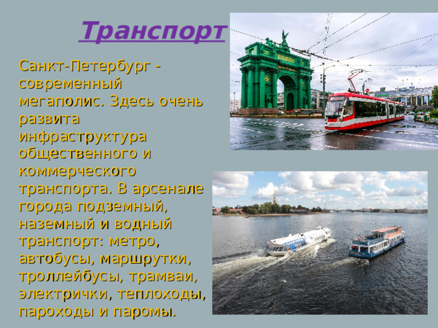 Транспорт Санкт-Петербург - современный мегаполис. Здесь очень развита инфраструктура общественного и коммерческого транспорта. В арсенале города подземный, наземный и водный транспорт: метро, автобусы, маршрутки, троллейбусы, трамваи, электрички, теплоходы, пароходы и паромы. 