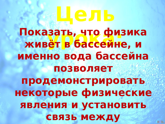 Цель урока: Показать, что физика живёт в бассейне, и именно вода бассейна позволяет продемонстрировать некоторые физические явления и установить связь между физическими величинами, характеризующими поведение тел в воде. 