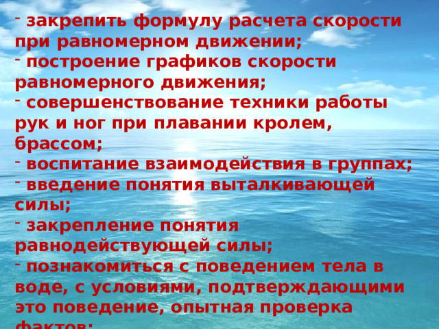  закрепить формулу расчета скорости при равномерном движении;  построение графиков скорости равномерного движения;  совершенствование техники работы рук и ног при плавании кролем, брассом;  воспитание взаимодействия в группах;  введение понятия выталкивающей силы;  закрепление понятия равнодействующей силы;  познакомиться с поведением тела в воде, с условиями, подтверждающими это поведение, опытная проверка фактов;  способствование формированию и развитию гибкости, силы мышц рук, координации движений и силы дыхательных мышц.  