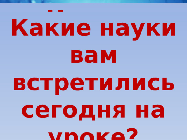 Что мы сегодня на уроке сумели повторить и вспомнить? Какие науки вам встретились сегодня на уроке? Что мы узнали на уроке нового? До свидания! 
