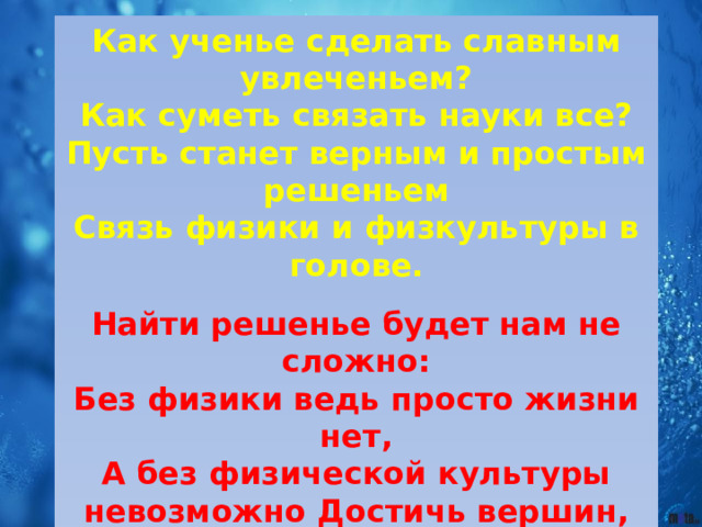 Как ученье сделать славным увлеченьем? Как суметь связать науки все? Пусть станет верным и простым решеньем Связь физики и физкультуры в голове.  Найти решенье будет нам не сложно: Без физики ведь просто жизни нет, А без физической культуры невозможно Достичь вершин, увидеть целый свет!  Хотим, чтоб все ребята нашей школы Умели видеть связь любых наук. Тогда вокруг любые непоседы Прекрасным будущим ту школу назовут ! 