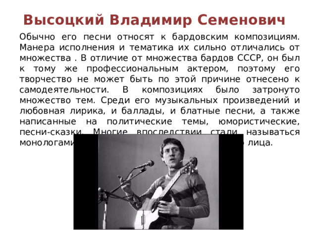 Высоцкий Владимир Семенович  Обычно его песни относят к бардовским композициям. Манера исполнения и тематика их сильно отличались от множества . В отличие от множества бардов СССР, он был к тому же профессиональным актером, поэтому его творчество не может быть по этой причине отнесено к самодеятельности. В композициях было затронуто множество тем. Среди его музыкальных произведений и любовная лирика, и баллады, и блатные песни, а также написанные на политические темы, юмористические, песни-сказки. Многие впоследствии стали называться монологами, так как написаны были от первого лица. 