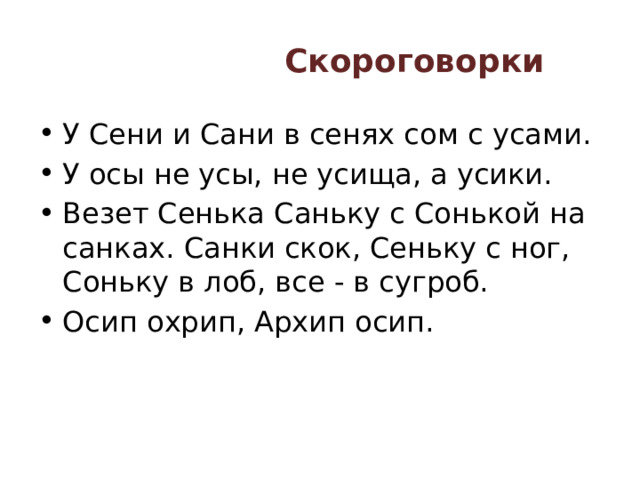 Скороговорки   У Сени и Сани в сенях сом с усами. У осы не усы, не усища, а усики. Везет Сенька Саньку с Сонькой на санках. Санки скок, Сеньку с ног, Соньку в лоб, все - в сугроб. Осип охрип, Архип осип. 