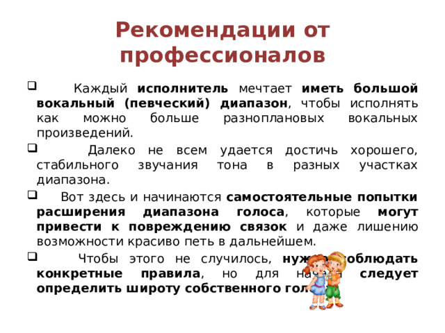 Рекомендации от профессионалов  Каждый исполнитель мечтает иметь большой вокальный (певческий) диапазон , чтобы исполнять как можно больше разноплановых вокальных произведений.  Далеко не всем удается достичь хорошего, стабильного звучания тона в разных участках диапазона.  Вот здесь и начинаются самостоятельные попытки расширения диапазона голоса , которые могут привести к повреждению связок и даже лишению возможности красиво петь в дальнейшем.  Чтобы этого не случилось, нужно соблюдать конкретные правила , но для начала следует определить широту собственного голоса . 