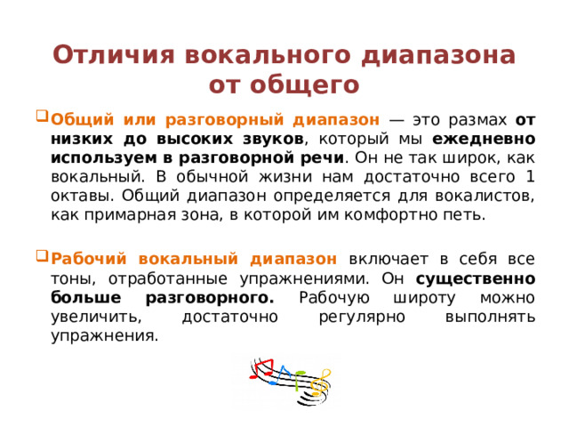  Отличия вокального диапазона от общего   Общий или разговорный диапазон — это размах от низких до высоких звуков , который мы ежедневно используем в разговорной речи . Он не так широк, как вокальный. В обычной жизни нам достаточно всего 1 октавы. Общий диапазон определяется для вокалистов, как примарная зона, в которой им комфортно петь. Рабочий вокальный диапазон включает в себя все тоны, отработанные упражнениями. Он существенно больше разговорного. Рабочую широту можно увеличить, достаточно регулярно выполнять упражнения.  
