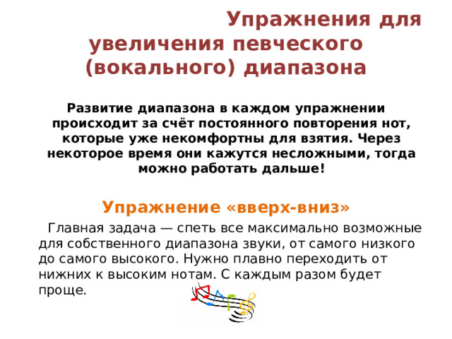  Упражнения для увеличения певческого (вокального) диапазона   Развитие диапазона в каждом упражнении происходит за счёт постоянного повторения нот, которые уже некомфортны для взятия. Через некоторое время они кажутся несложными, тогда можно работать дальше! Упражнение «вверх-вниз»  Главная задача — спеть все максимально возможные для собственного диапазона звуки, от самого низкого до самого высокого. Нужно плавно переходить от нижних к высоким нотам. С каждым разом будет проще. 