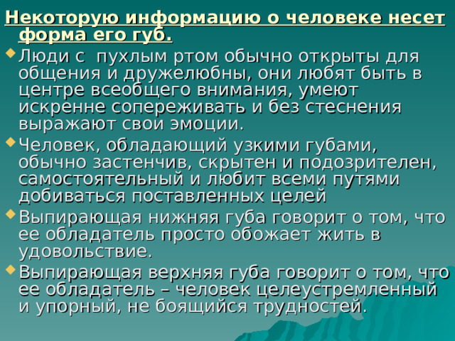 Некоторую информацию о человеке несет форма его губ. Люди с пухлым ртом обычно открыты для общения и дружелюбны, они любят быть в центре всеобщего внимания, умеют искренне сопереживать и без стеснения выражают свои эмоции. Человек, обладающий узкими губами, обычно застенчив, скрытен и подозрителен, самостоятельный и любит всеми путями добиваться поставленных целей Выпирающая нижняя губа говорит о том, что ее обладатель просто обожает жить в удовольствие. Выпирающая верхняя губа говорит о том, что ее обладатель – человек целеустремленный и упорный, не боящийся трудностей. 