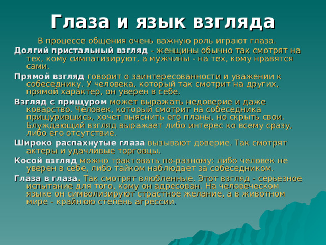 Глаза и язык взгляда  В процессе общения очень важную роль играют глаза. Долгий пристальный взгляд  - женщины обычно так смотрят на тех, кому симпатизируют, а мужчины - на тех, кому нравятся сами.  Прямой взгляд   говорит о заинтересованности и уважении к собеседнику. У человека, который так смотрит на других, прямой характер, он уверен в себе.  Взгляд с прищуром  может выражать недоверие и даже коварство. Человек, который смотрит на собеседника прищурившись, хочет выяснить его планы, но скрыть свои. Блуждающий взгляд выражает либо интерес ко всему сразу, либо его отсутствие.  Широко распахнутые глаза  вызывают доверие. Так смотрят актеры и удачливые торговцы.  Косой взгляд  можно трактовать по-разному: либо человек не уверен в себе, либо тайком наблюдает за собеседником. Глаза в глаза .  Так смотрят влюбленные. Этот взгляд - серьезное испытание для того, кому он адресован. На человеческом языке он символизируют страстное желание, а в животном мире - крайнюю степень агрессии .  