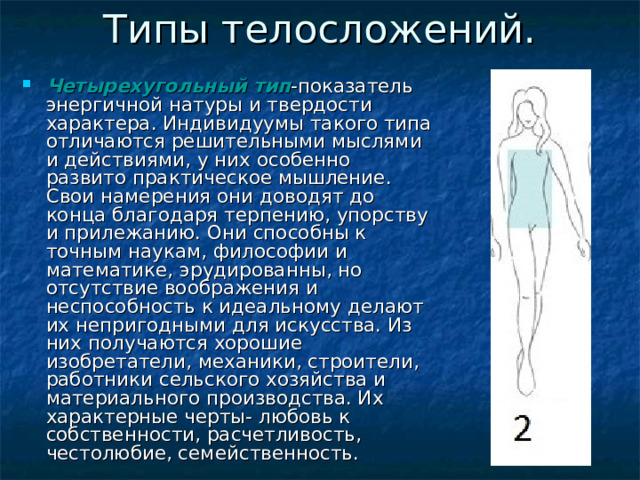 Четырехугольный  тип -показатель энергичной натуры и твердости характера. Индивидуумы такого типа отличаются решительными мыслями и действиями, у них особенно развито практическое мышление. Свои намерения они доводят до конца благодаря терпению, упорству и прилежанию. Они способны к точным наукам, философии и математике, эрудированны, но отсутствие воображения и неспособность к идеальному делают их непригодными для искусства. Из них получаются хорошие изобретатели, механики, строители, работники сельского хозяйства и материального производства. Их характерные черты- любовь к собственности, расчетливость, честолюбие, семейственность. 