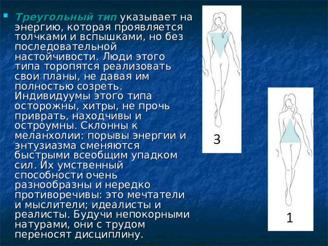 Треугольный тип указывает на энергию, которая проявляется толчками и вспышками, но без последовательной настойчивости. Люди этого типа торопятся реализовать свои планы, не давая им полностью созреть. Индивидуумы этого типа осторожны, хитры, не прочь приврать, находчивы и остроумны. Склонны к меланхолии: порывы энергии и энтузиазма сменяются быстрыми всеобщим упадком сил. Их умственный способности очень разнообразны и нередко противоречивы: это мечтатели и мыслители; идеалисты и реалисты. Будучи непокорными натурами, они с трудом переносят дисциплину. 