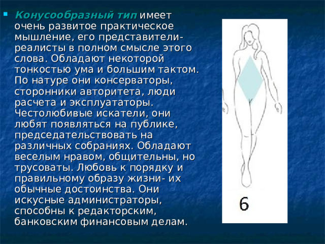 Конусообразный тип имеет очень развитое практическое мышление, его представители-реалисты в полном смысле этого слова. Обладают некоторой тонкостью ума и большим тактом. По натуре они консерваторы, сторонники авторитета, люди расчета и эксплуататоры. Честолюбивые искатели, они любят появляться на публике, председательствовать на различных собраниях. Обладают веселым нравом, общительны, но трусоваты. Любовь к порядку и правильному образу жизни- их обычные достоинства. Они искусные администраторы, способны к редакторским, банковским финансовым делам. 