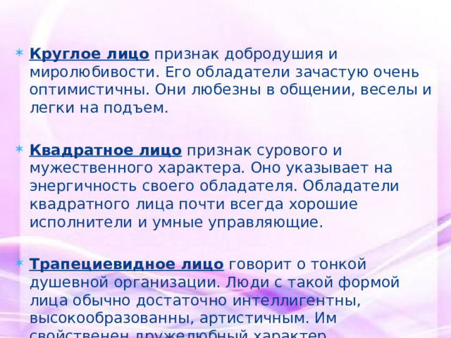 Круглое лицо  признак добродушия и миролюбивости. Его обладатели зачастую очень оптимистичны. Они любезны в общении, веселы и легки на подъем. Квадратное лицо  признак сурового и мужественного характера. Оно указывает на энергичность своего обладателя. Обладатели квадратного лица почти всегда хорошие исполнители и умные управляющие. Трапециевидное лицо  говорит о тонкой душевной организации. Люди с такой формой лица обычно достаточно интеллигентны, высокообразованны, артистичным. Им свойственен дружелюбный характер 