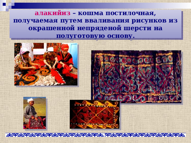 алакийиз – кошма постилочная, получаемая путем вваливания рисунков из окрашенной непряденой шерсти на полуготовую основу. 