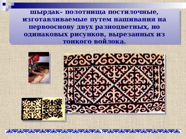 шырдак– полотнища постилочные, изготавливаемые путем нашивания на первооснову двух разноцветных, но одинаковых рисунков, вырезанных из тонкого войлока. 