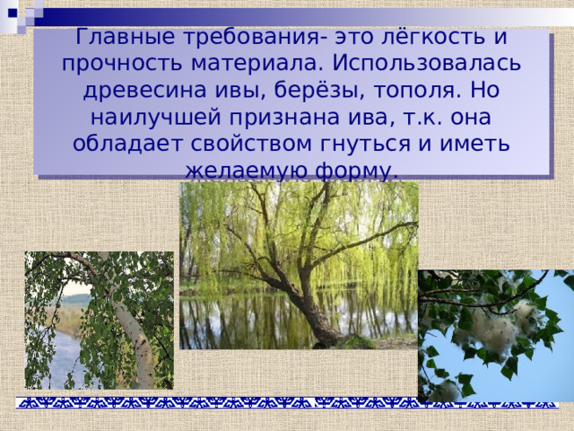 Главные требования- это лёгкость и прочность материала. Использовалась древесина ивы, берёзы, тополя. Но наилучшей признана ива, т.к. она обладает свойством гнуться и иметь желаемую форму. 