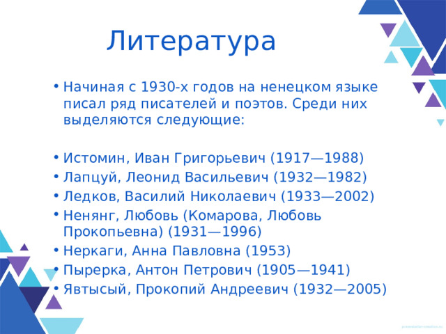 Литература Начиная с 1930-х годов на ненецком языке писал ряд писателей и поэтов. Среди них выделяются следующие: Истомин, Иван Григорьевич (1917—1988) Лапцуй, Леонид Васильевич (1932—1982) Ледков, Василий Николаевич (1933—2002) Ненянг, Любовь (Комарова, Любовь Прокопьевна) (1931—1996) Неркаги, Анна Павловна (1953) Пырерка, Антон Петрович (1905—1941) Явтысый, Прокопий Андреевич (1932—2005) 