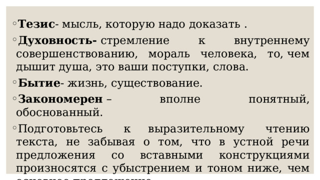 Тезис - мысль, которую надо доказать . Духовность-  стремление к внутреннему совершенствованию, мораль человека, то, чем дышит душа, это ваши поступки, слова. Бытие - жизнь, существование.  Закономерен  – вполне понятный, обоснованный.  Подготовьтесь  к выразительному  чтению текста, не забывая о том, что в устной речи предложения со вставными конструкциями произносятся с убыстрением и тоном ниже, чем основное предложение.  