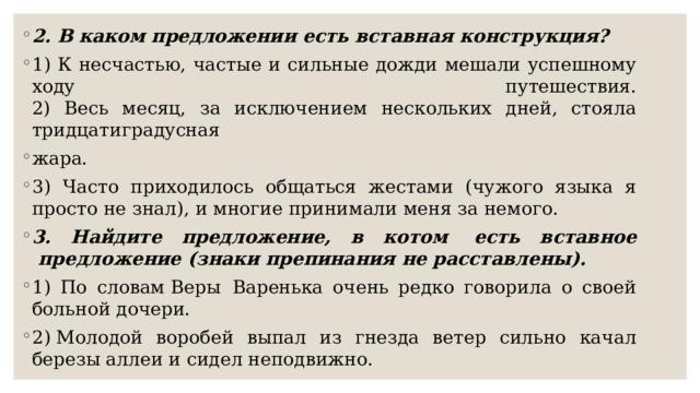 2. В каком предложении есть вставная конструкция? 1) К несчастью, частые и сильные дожди мешали успешному ходу путешествия.  2) Весь месяц, за исключением нескольких дней, стояла тридцатиградусная жара. 3) Часто приходилось общаться жестами (чужого языка я просто не знал), и многие принимали меня за немого.  3. Найдите предложение, в котом  есть вставное  предложение (знаки препинания не расставлены). 1) По словам Веры  Варенька очень редко говорила о своей больной дочери. 2) Молодой воробей выпал из гнезда ветер сильно качал березы аллеи и сидел неподвижно. 