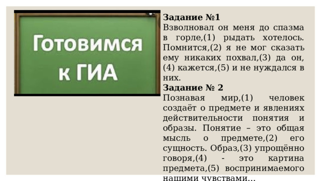 Задание №1 Взволновал он меня до спазма в горле,(1) рыдать хотелось. Помнится,(2) я не мог сказать ему никаких похвал,(3) да он, (4) кажется,(5) и не нуждался в них.  Задание № 2 Познавая мир,(1) человек создаёт о предмете и явлениях действительности понятия и образы. Понятие – это общая мысль о предмете,(2) его сущность. Образ,(3) упрощённо говоря,(4) - это картина предмета,(5) воспринимаемого нашими чувствами… 