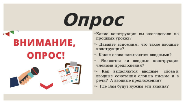 Опрос Какие конструкции вы исследовали на прошлых уроках? - Давайте вспомним, что такое вводные конструкции?   - Какие слова называются вводными? - Являются ли вводные конструкции членами предложения? - Как выделяются вводные  слова и вводные сочетания слов на письме и в речи?  А вводные предложения? - Где Вам будут нужны эти знания?    