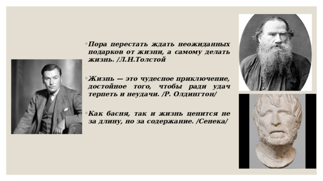 Пора перестать ждать неожиданных подарков от жизни, а самому делать жизнь. /Л.Н.Толстой  Жизнь — это чудесное приключение, достойное того, чтобы ради удач терпеть и неудачи. /Р. Олдингтон/  Как басня, так и жизнь ценится не за длину, но за содержание. /Сенека/  