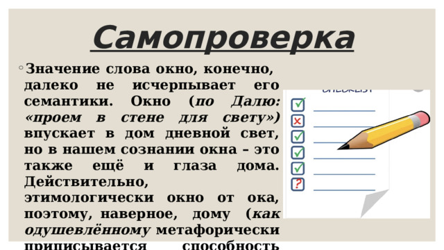 Самопроверка Значение слова окно, конечно, далеко не исчерпывает его семантики. Окно ( по Далю: «проем в стене для свету») впускает в дом дневной свет, но в нашем сознании окна – это также ещё и глаза дома. Действительно, этимологически окно от ока, поэтому, наверное, дому ( как одушевлённому метафорически приписывается способность зрения. Окна смотрят, глядят в сад ( обращены в сторону сада). 