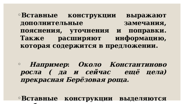 Вставные конструкции выражают дополнительные замечания, пояснения, уточнения и поправки. Также расширяют информацию, которая содержится в предложении.   Например : Около Константиново росла ( да и сейчас ещё цела) прекрасная Берёзовая роща.  Вставные конструкции выделяются скобками. 