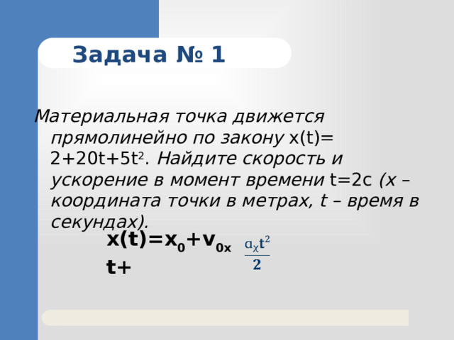 Задача № 1 Материальная точка движется прямолинейно по закону x(t)= 2+20t+5t 2 . Найдите скорость и ускорение в момент времени t=2с (х – координата точки в метрах, t – время в секундах). x(t)=x 0 +v 0x t+   