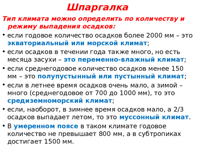 Шпаргалка Тип климата можно определить по количеству и режиму выпадения осадков: если годовое количество осадков более 2000 мм – это экваториальный или морской климат ; если осадков в течении года также много, но есть месяца засухи – это переменно-влажный климат ; если среднегодовое количество осадков менее 150 мм – это полупустынный или пустынный климат ; если в летнее время осадков очень мало, а зимой – много (среднегодовое от 700 до 1000 мм), то это средиземноморский климат ; если, наоборот, в зимнее время осадков мало, а 2/3 осадков выпадает летом, то это муссонный климат . В умеренном поясе в таком климате годовое количество не превышает 800 мм, а в субтропиках достигает 1500 мм. 