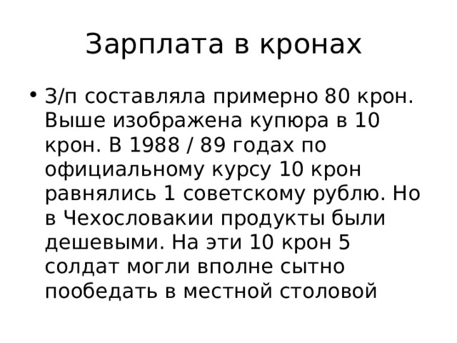 Зарплата в кронах З/п составляла примерно 80 крон. Выше изображена купюра в 10 крон. В 1988 / 89 годах по официальному курсу 10 крон равнялись 1 советскому рублю. Но в Чехословакии продукты были дешевыми. На эти 10 крон 5 солдат могли вполне сытно пообедать в местной столовой 