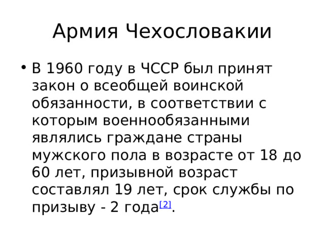 Армия Чехословакии В 1960 году в ЧССР был принят закон о всеобщей воинской обязанности, в соответствии с которым военнообязанными являлись граждане страны мужского пола в возрасте от 18 до 60 лет, призывной возраст составлял 19 лет, срок службы по призыву - 2 года [2] . 