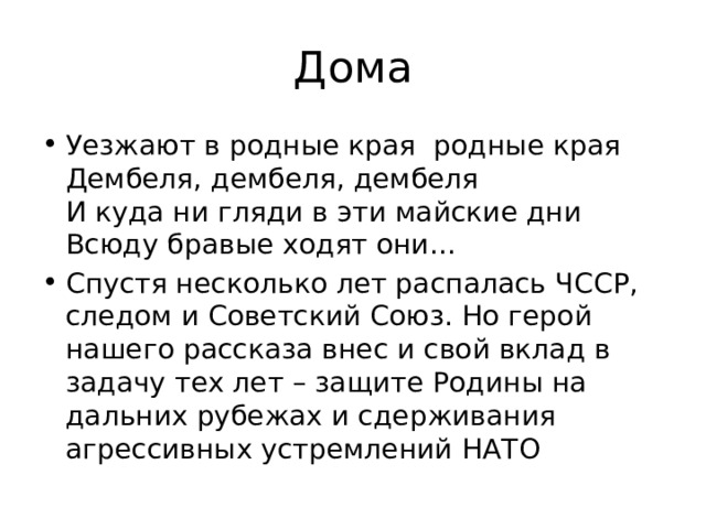 Дома Уезжают в родные края  родные края  Дембеля, дембеля, дембеля  И куда ни гляди в эти майские дни  Всюду бравые ходят они… Спустя несколько лет распалась ЧССР, следом и Советский Союз. Но герой нашего рассказа внес и свой вклад в задачу тех лет – защите Родины на дальних рубежах и сдерживания агрессивных устремлений НАТО 