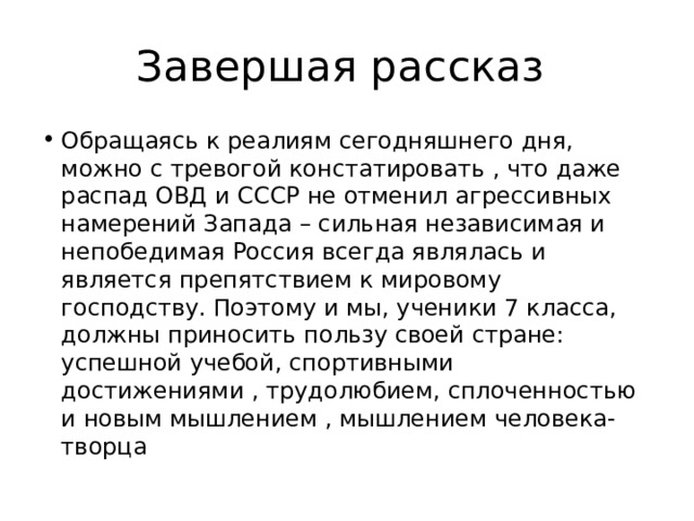 Завершая рассказ Обращаясь к реалиям сегодняшнего дня, можно с тревогой констатировать , что даже распад ОВД и СССР не отменил агрессивных намерений Запада – сильная независимая и непобедимая Россия всегда являлась и является препятствием к мировому господству. Поэтому и мы, ученики 7 класса, должны приносить пользу своей стране: успешной учебой, спортивными достижениями , трудолюбием, сплоченностью и новым мышлением , мышлением человека-творца 