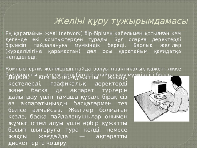 Желіні құру тұжырымдамасы   Ең қарапайым желі (network) бір-бірімен кабельмен қосылған кем дегенде екі компьютерден тұрады. Бұл оларға деректерді бірлесіп пайдалануға мүмкіндік береді. Барлық желілер (күрделілігіне қарамастан) дәл осы қарапайым қағидатқа негізделеді.   Компьютерлік желілердің пайда болуы практикалық қажеттілікке байланысты — деректерді бірлесіп пайдалану мүмкіндігі болды. Дербес компьютер-құжатты жасау, кестелерді, графикалық деректерді және басқа да ақпарат түрлерін дайындау үшін тамаша құрал, бірақ сіз өз ақпаратыңызды басқалармен тез бөлісе алмайсыз. Желілер болмаған кезде, басқа пайдаланушылар онымен жұмыс істей алуы үшін әрбір құжатты басып шығаруға тура келді, немесе жақсы жағдайда — ақпаратты дискеттерге көшіру. 