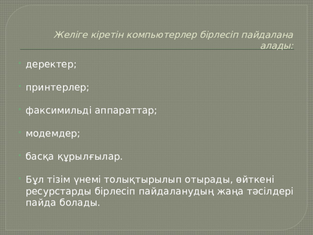 Желіге кіретін компьютерлер бірлесіп пайдалана алады:   деректер; принтерлер;   факсимильді аппараттар; модемдер; басқа құрылғылар.   Бұл тізім үнемі толықтырылып отырады, өйткені ресурстарды бірлесіп пайдаланудың жаңа тәсілдері пайда болады.  