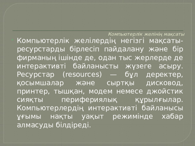    Компьютерлік желінің мақсаты      Компьютерлік желілердің негізгі мақсаты-ресурстарды бірлесіп пайдалану және бір фирманың ішінде де, одан тыс жерлерде де интерактивті байланысты жүзеге асыру. Ресурстар (resources) — бұл деректер, қосымшалар және сыртқы дисковод, принтер, тышқан, модем немесе джойстик сияқты перифериялық құрылғылар. Компьютерлердің интерактивті байланысы ұғымы нақты уақыт режимінде хабар алмасуды білдіреді. 