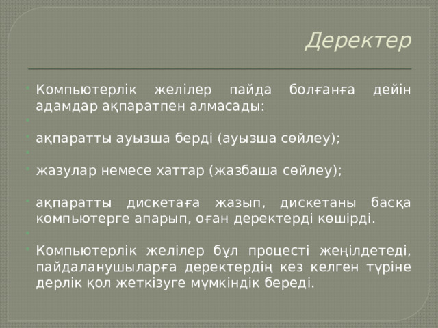 Деректер   Компьютерлік желілер пайда болғанға дейін адамдар ақпаратпен алмасады:   ақпаратты ауызша берді (ауызша сөйлеу);   жазулар немесе хаттар (жазбаша сөйлеу); ақпаратты дискетаға жазып, дискетаны басқа компьютерге апарып, оған деректерді көшірді.   Компьютерлік желілер бұл процесті жеңілдетеді, пайдаланушыларға деректердің кез келген түріне дерлік қол жеткізуге мүмкіндік береді. 
