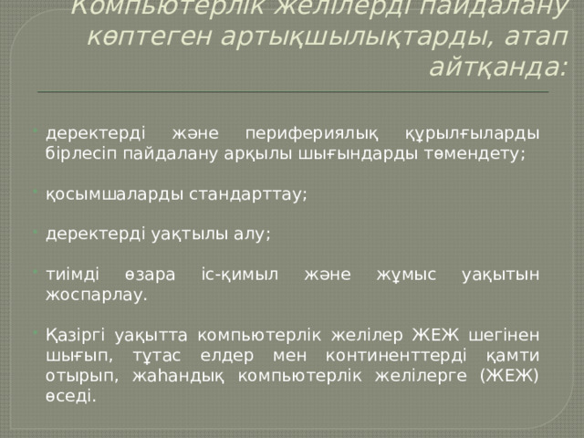 Компьютерлік желілерді пайдалану көптеген артықшылықтарды, атап айтқанда:   деректерді және перифериялық құрылғыларды бірлесіп пайдалану арқылы шығындарды төмендету;   қосымшаларды стандарттау; деректерді уақтылы алу; тиімді өзара іс-қимыл және жұмыс уақытын жоспарлау. Қазіргі уақытта компьютерлік желілер ЖЕЖ шегінен шығып, тұтас елдер мен континенттерді қамти отырып, жаһандық компьютерлік желілерге (ЖЕЖ) өседі. 